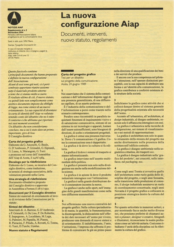 Notizie Aiap Supplemento al N. 2 - Novembre 1994, Periodico dell'Associazione Italiana Creativi Comunicazione Visiva, Dagli anni ’60 AIAP ha editato diverse pubblicazioni periodiche e «Notizie Aiap», pubblicato dall’inizio degli anni ’90, è il primo a proporsi quale opportunità di discussione culturale sulla professione, a seguito delle sollecitazioni date dalla pubblicazione della «Carta del Progetto Grafico». Questo strumento ha costituito la base per l’avvio di «Progetto Grafico», dal 2003 a oggi la rivista punto di riferimento per la cultura del progetto di comunicazione visiva in Italia. Questo fascicolo contiene i principali documenti che hanno preparato e definito la nuova configurazione dell'Associazione. Alcuni di essi sono già noti; ci è però sembrato opportuno riunire assieme tutto il materiale prodotto attorno a temi che ci stanno molto a cuore. Il risultato ultimo di ciò, il nuovo statuto, va quindi letto non semplicemente come asettico documento imposto da obblighi di legge, ma come sintesi di un nuovo orientamento. La sua capacità di diventare la carta di identità dell'Aiap va valutata tenendo conto del dibattito che ne è stato il contorno e che abbiamo qui riportato nei suoi momenti essenziali. Un dibattito che non consideriamo concluso, ma a cui è stato dato un primo, importante, giro di boa. Il Consiglio direttivo